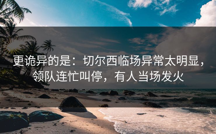 更诡异的是：切尔西临场异常太明显，领队连忙叫停，有人当场发火