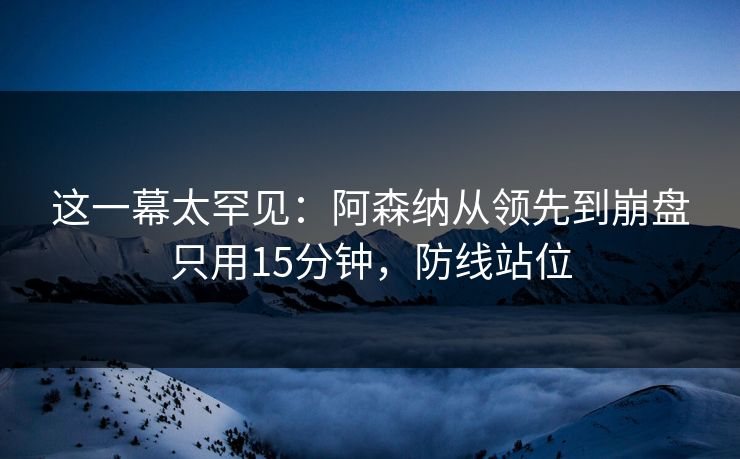 这一幕太罕见：阿森纳从领先到崩盘只用15分钟，防线站位