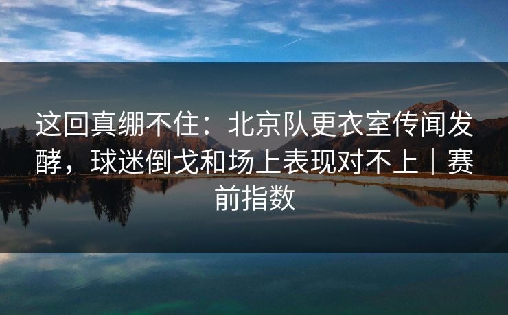 这回真绷不住：北京队更衣室传闻发酵，球迷倒戈和场上表现对不上｜赛前指数