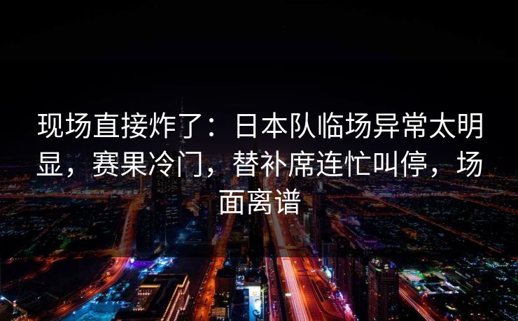 现场直接炸了：日本队临场异常太明显，赛果冷门，替补席连忙叫停，场面离谱