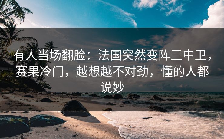 有人当场翻脸：法国突然变阵三中卫，赛果冷门，越想越不对劲，懂的人都说妙