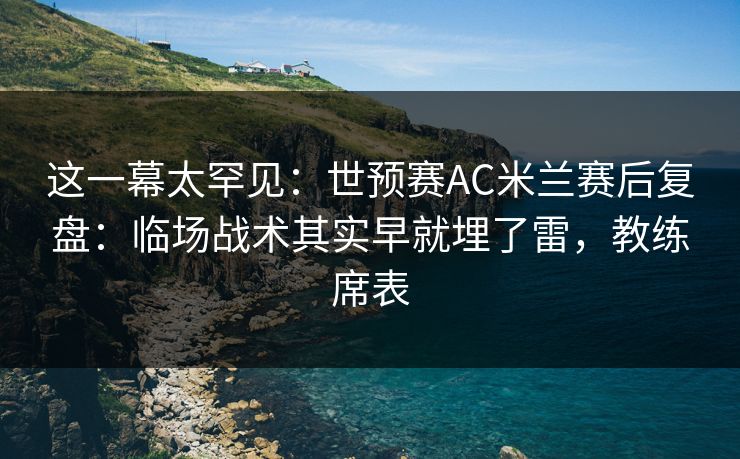 这一幕太罕见：世预赛AC米兰赛后复盘：临场战术其实早就埋了雷，教练席表