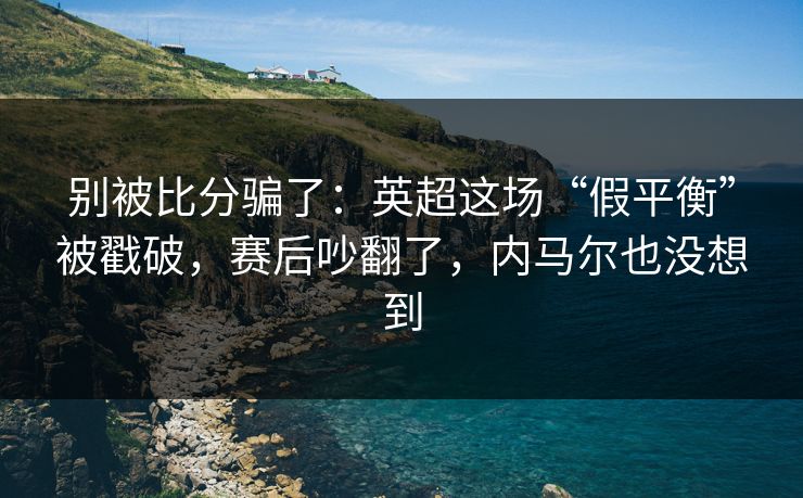 别被比分骗了：英超这场“假平衡”被戳破，赛后吵翻了，内马尔也没想到